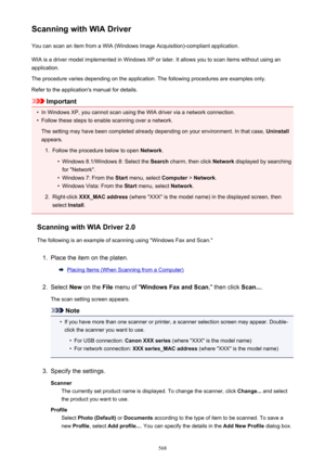 Page 568Scanning with WIA DriverYou can scan an item from a WIA (Windows Image Acquisition)-compliant application.
WIA is a driver model implemented in Windows XP or later. It allows you to scan items without using an
application.
The procedure varies depending on the application. The following procedures are examples only.
Refer to the application's manual for details.
Important
•
In Windows XP, you cannot scan using the WIA driver via a network connection.
•
Follow these steps to enable scanning over a...