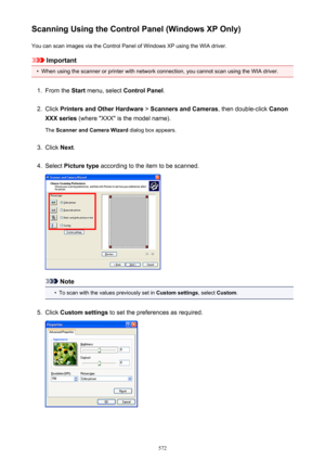 Page 572Scanning Using the Control Panel (Windows XP Only)You can scan images via the Control Panel of Windows XP using the WIA driver.
Important
•
When using the scanner or printer with network connection, you cannot scan using the WIA driver.
1.
From the  Start menu, select  Control Panel .
2.
Click Printers and Other Hardware  > Scanners and Cameras , then double-click Canon
XXX series  (where "XXX" is the model name).
The  Scanner and Camera Wizard  dialog box appears.
3.
Click Next.
4.
Select...