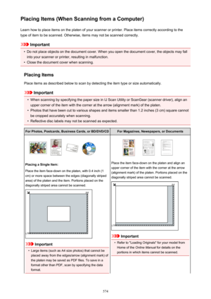 Page 574Placing Items (When Scanning from a Computer)Learn how to place items on the platen of your scanner or printer. Place items correctly according to the
type of item to be scanned. Otherwise, items may not be scanned correctly.
Important
•
Do not place objects on the document cover. When you open the document cover, the objects may fall into your scanner or printer, resulting in malfunction.
•
Close the document cover when scanning.
Placing Items Place items as described below to scan by detecting the item...