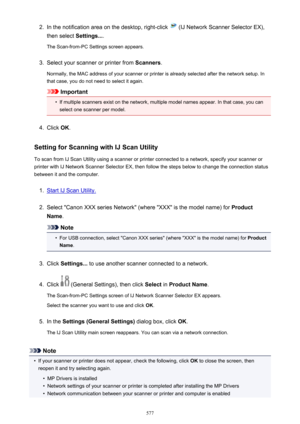 Page 5772.In the notification area on the desktop, right-click  (IJ Network Scanner Selector EX),
then select  Settings....
The Scan-from-PC Settings screen appears.3.
Select your scanner or printer from  Scanners.
Normally, the MAC address of your scanner or printer is already selected after the network setup. In
that case, you do not need to select it again.
Important
•
If multiple scanners exist on the network, multiple model names appear. In that case, you can
select one scanner per model.
4.
Click  OK....