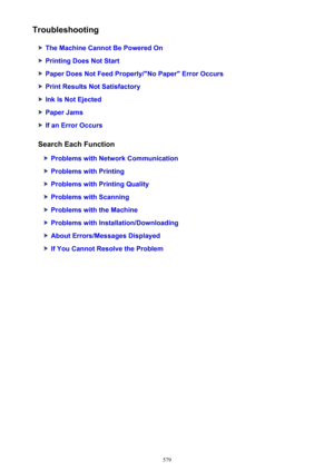 Page 579Troubleshooting
The Machine Cannot Be Powered On
Printing Does Not Start
Paper Does Not Feed Properly/"No Paper" Error Occurs
Print Results Not Satisfactory
Ink Is Not Ejected
Paper Jams
If an Error Occurs
Search Each Function
Problems with Network Communication
Problems with Printing
Problems with Printing Quality
Problems with Scanning
Problems with the Machine
Problems with Installation/Downloading
About Errors/Messages Displayed
If You Cannot Resolve the Problem
579 