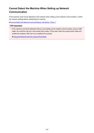 Page 589Cannot Detect the Machine When Setting up Network
Communication
If the machine could not be detected on the network when setting up the network communication, confirmthe network settings before redetecting the machine.
Cannot Detect the Machine during Wireless LAN Setup: Check 1
Important
•
If the machine cannot be detected while you are setting up the network communication using a USB
cable, the machine may be in the access point mode. In this case, finish the access point mode and enable the wireless...