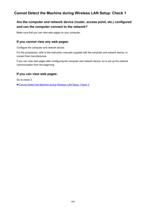 Page 590Cannot Detect the Machine during Wireless LAN Setup: Check 1Are the computer and network device (router, access point, etc.) configured
and can the computer connect to the network?
Make sure that you can view web pages on your computer.
If you cannot view any web pages:
Configure the computer and network device.
For the procedures, refer to the instruction manuals supplied with the computer and network device, or contact their manufacturers.
If you can view web pages after configuring the computer and...