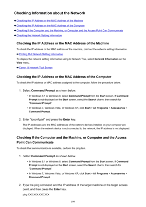 Page 599Checking Information about the Network
Checking the IP Address or the MAC Address of the Machine
Checking the IP Address or the MAC Address of the Computer
Checking If the Computer and the Machine, or Computer and the Access Point Can Communicate
Checking the Network Setting InformationChecking the IP Address or the MAC Address of the Machine
To check the IP address or the MAC address of the machine, print out the network setting information.
Printing Out Network Setting Information
To display the...