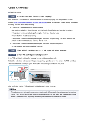 Page 617Colors Are Unclear
Watch the movie
Check1 Is the Nozzle Check Pattern printed properly?
Print the Nozzle Check Pattern to determine whether the ink ejects properly from the print head nozzles. Refer to 
When Printing Becomes Faint or Colors Are Incorrect  for the Nozzle Check Pattern printing, Print Head
Cleaning, and Print Head Deep Cleaning.
•
If the Nozzle Check Pattern is not printed correctly:
After performing the Print Head Cleaning, print the Nozzle Check Pattern and examine the pattern.
•
If the...