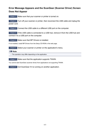 Page 633Error Message Appears and the ScanGear (Scanner Driver) ScreenDoes Not Appear
Check 1  Make sure that your scanner or printer is turned on.
Check 2  Turn off your scanner or printer, then reconnect the USB cable and replug the
power cord.
Check 3  Connect the USB cable to a different USB port on the computer.
Check 4  If the USB cable is connected to a USB hub, remove it from the USB hub and
connect it to a USB port on the computer.
Check 5  Make sure that MP Drivers is installed.
If not installed,...
