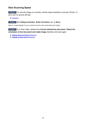 Page 636Slow Scanning Speed
Check 1 To view the image on a monitor, set the output resolution to around 150 dpi. To
print, set it to around 300 dpi.
Resolution
Check 2  Set Fading Correction , Grain Correction , etc. to None.
Refer to "Image Settings" for your model from Home of the  Online Manual for details.
Check 3
 In IJ Scan Utility, deselect the  Correct slanted text document  / Detect the
orientation of text document and rotate image  checkbox and scan again.
Settings (Document Scan) Dialog Box...