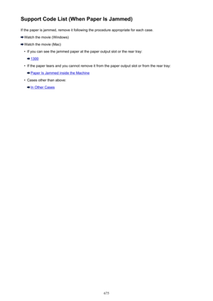 Page 675Support Code List (When Paper Is Jammed)If the paper is jammed, remove it following the procedure appropriate for each case.
Watch the movie (Windows)
Watch the movie (Mac)
•
If you can see the jammed paper at the paper output slot or the rear tray:
1300
•
If the paper tears and you cannot remove it from the paper output slot or from the rear tray:
Paper Is Jammed inside the Machine
•
Cases other than above:
In Other Cases
675 