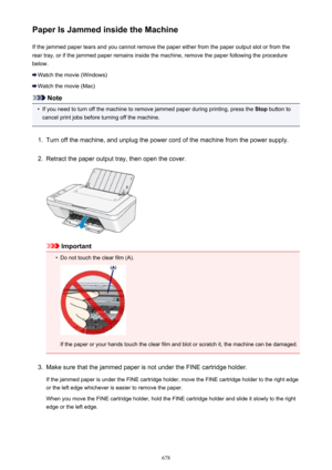 Page 678Paper Is Jammed inside the MachineIf the jammed paper tears and you cannot remove the paper either from the paper output slot or from therear tray, or if the jammed paper remains inside the machine, remove the paper following the procedure
below.
Watch the movie (Windows)
Watch the movie (Mac)
Note
•
If you need to turn off the machine to remove jammed paper during printing, press the  Stop button to
cancel print jobs before turning off the machine.
1.
Turn off the machine, and unplug the power cord of...