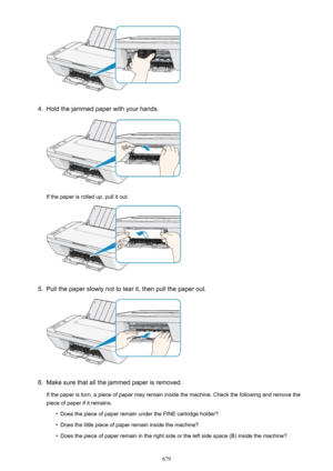 Page 6794.
Hold the jammed paper with your hands.
If the paper is rolled up, pull it out.
5.
Pull the paper slowly not to tear it, then pull the paper out.
6.
Make sure that all the jammed paper is removed.
If the paper is torn, a piece of paper may remain inside the machine. Check the following and remove the piece of paper if it remains.
•
Does the piece of paper remain under the FINE cartridge holder?
•
Does the little piece of paper remain inside the machine?
•
Does the piece of paper remain in the right...