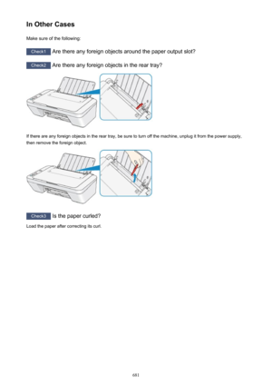 Page 681In Other CasesMake sure of the following:
Check1  Are there any foreign objects around the paper output slot?
Check2 Are there any foreign objects in the rear tray?
If there are any foreign objects in the rear tray, be sure to turn off the machine, unplug it from the power supply,
then remove the foreign object.
Check3  Is the paper curled?
Load the paper after correcting its curl.
681 