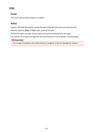 Page 6841203Cause
The cover is opened while printing is in progress.
Action If paper is left inside the machine, remove the paper slowly with both hands and close the cover.
Press the machine's  Black or Color  button to dismiss the error.
The machine ejects one blank sheet of paper and resumes printing from the next paper. The machine will not reprint the page that was printed when the cover is opened. Try printing again.
Important
•
Do not open or close the cover while printing is in progress, as this can...