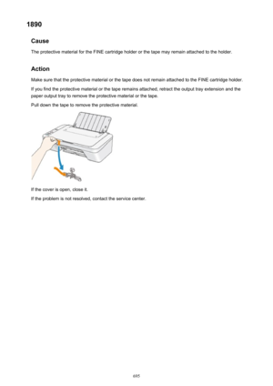 Page 6951890Cause
The protective material for the FINE cartridge holder or the tape may remain attached to the holder.
Action Make sure that the protective material or the tape does not remain attached to the FINE cartridge holder.
If you find the protective material or the tape remains attached, retract the output tray extension and the
paper output tray to remove the protective material or the tape.
Pull down the tape to remove the protective material.
If the cover is open, close it.
If the problem is not...