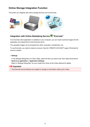 Page 78Online Storage Integration FunctionThe printer can integrate with online storage services such as Evernote.
Integration with Online Notetaking Service  "Evernote"
If an Evernote client application is installed on your computer, you can import scanned images into the
application and upload them to the Evernote server.
The uploaded images can be browsed from other computers, smartphones, etc.
To use Evernote, you need to create an account. See the "CREATE ACCOUNT" page of Evernote for...