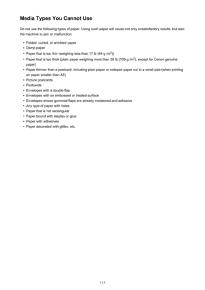 Page 113Media Types You Cannot UseDo not use the following types of paper. Using such paper will cause not only unsatisfactory results, but also
the machine to jam or malfunction.•
Folded, curled, or wrinkled paper
•
Damp paper
•
Paper that is too thin (weighing less than 17 lb (64 g /m 2
))
•
Paper that is too thick (plain paper weighing more than 28 lb (105 g /m 2
), except for Canon genuine
paper)
•
Paper thinner than a postcard, including plain paper or notepad paper cut to a small size (when printing on...