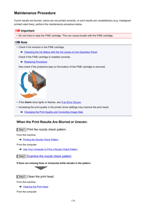 Page 134Maintenance ProcedureIf print results are blurred, colors are not printed correctly, or print results are unsatisfactory (e.g. misalignedprinted ruled lines), perform the maintenance procedure below.
Important
•
Do not rinse or wipe the FINE cartridge. This can cause trouble with the FINE cartridge.
Note
•
Check if ink remains in the FINE cartridge.
Checking the Ink Status with the Ink Lamps on the Operation Panel
Check if the FINE cartridge is installed correctly.
Replacing Procedure
Also check if the...