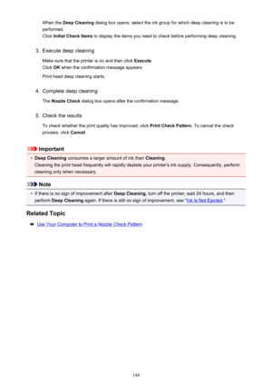 Page 144When the Deep Cleaning  dialog box opens, select the ink group for which deep cleaning is to be
performed.
Click  Initial Check Items  to display the items you need to check before performing deep cleaning.3.
Execute deep cleaning
Make sure that the printer is on and then click  Execute.
Click  OK when the confirmation message appears.
Print head deep cleaning starts.
4.
Complete deep cleaning
The  Nozzle Check  dialog box opens after the confirmation message.
5.
Check the results
To check whether the...