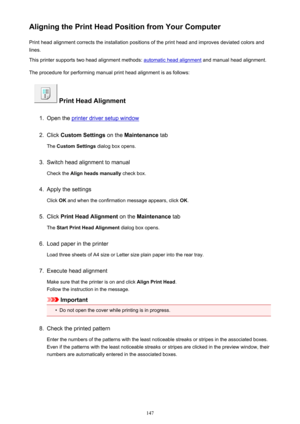 Page 147Aligning the Print Head Position from Your ComputerPrint head alignment corrects the installation positions of the print head and improves deviated colors and
lines.
This printer supports two head alignment methods: 
automatic head alignment  and manual head alignment.
The procedure for performing manual print head alignment is as follows:
 Print Head Alignment
1.
Open the printer driver setup window
2.
Click  Custom Settings  on the Maintenance  tab
The  Custom Settings  dialog box opens.
3.
Switch head...
