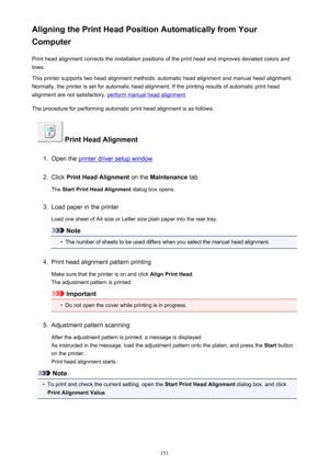 Page 151Aligning the Print Head Position Automatically from Your
Computer
Print head alignment corrects the installation positions of the print head and improves deviated colors and
lines.
This printer supports two head alignment methods: automatic head alignment and manual head alignment.
Normally, the printer is set for automatic head alignment. If the printing results of automatic print head
alignment are not satisfactory, 
perform manual head alignment .
The procedure for performing automatic print head...