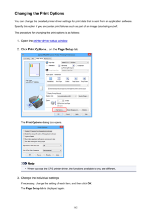 Page 162Changing the Print OptionsYou can change the detailed printer driver settings for print data that is sent from an application software.
Specify this option if you encounter print failures such as part of an image data being cut off.
The procedure for changing the print options is as follows:1.
Open the printer driver setup window
2.
Click  Print Options...  on the Page Setup  tab
The Print Options  dialog box opens.
Note
•
When you use the XPS printer driver, the functions available to you are...