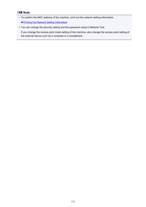 Page 176Note•
To confirm the MAC address of the machine, print out the network setting information.
Printing Out Network Setting Information
•
You can change the security setting and the password using IJ Network Tool.
If you change the access point mode setting of the machine, also change the access point setting of
the external device such as a computer or a smartphone.
176 