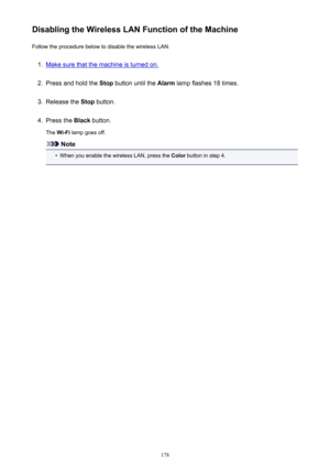 Page 178Disabling the Wireless LAN Function of the MachineFollow the procedure below to disable the wireless LAN.1.
Make sure that the machine is turned on.
2.
Press and hold the  Stop button until the  Alarm lamp flashes 18 times.
3.
Release the  Stop button.
4.
Press the  Black button.
The  Wi-Fi  lamp goes off.
Note
•
When you enable the wireless LAN, press the  Color button in step 4.
178 