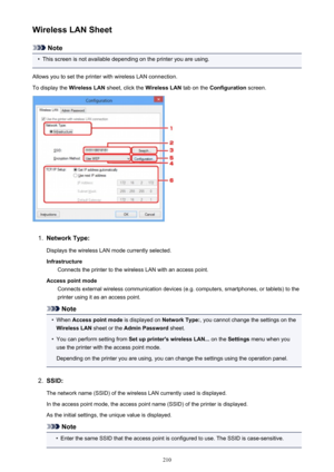 Page 210Wireless LAN Sheet
Note
•
This screen is not available depending on the printer you are using.
Allows you to set the printer with wireless LAN connection.
To display the  Wireless LAN sheet, click the  Wireless LAN tab on the Configuration  screen.
1.
Network Type:
Displays the wireless LAN mode currently selected.
Infrastructure Connects the printer to the wireless LAN with an access point.
Access point mode Connects external wireless communication devices (e.g. computers, smartphones, or tablets) to...