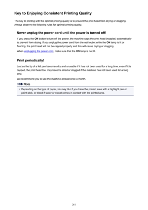Page 261Key to Enjoying Consistent Printing QualityThe key to printing with the optimal printing quality is to prevent the print head from drying or clogging.Always observe the following rules for optimal printing quality.
Never unplug the power cord until the power is turned off!If you press the  ON button to turn off the power, the machine caps the print head (nozzles) automatically
to prevent from drying. If you unplug the power cord from the wall outlet while the  ON lamp is lit or
flashing, the print head...