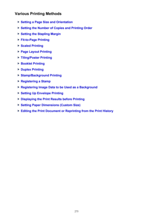 Page 275Various Printing Methods
Setting a Page Size and Orientation
Setting the Number of Copies and Printing Order
Setting the Stapling Margin
Fit-to-Page Printing
Scaled Printing
Page Layout Printing
Tiling/Poster Printing
Booklet Printing
Duplex Printing
Stamp/Background Printing
Registering a Stamp
Registering Image Data to be Used as a Background
Setting Up Envelope Printing
Displaying the Print Results before Printing
Setting Paper Dimensions (Custom Size)
Editing the Print Document or Reprinting from the...