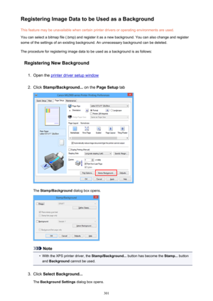 Page 301Registering Image Data to be Used as a BackgroundThis feature may be unavailable when certain printer drivers or operating environments are used.
You can select a bitmap file (.bmp) and register it as a new background. You can also change and register
some of the settings of an existing background. An unnecessary background can be deleted.
The procedure for registering image data to be used as a background is as follows:
Registering New Background1.
Open the printer driver setup window
2.
Click...