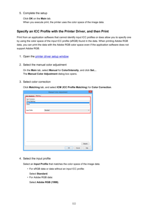 Page 3225.Complete the setup
Click  OK on the  Main tab.
When you execute print, the printer uses the color space of the image data.
Specify an ICC Profile with the Printer Driver, and then Print
Print from an application software that cannot identify input ICC profiles or does allow you to specify one by using the color space of the input ICC profile (sRGB) found in the data. When printing Adobe RGB
data, you can print the data with the Adobe RGB color space even if the application software does not
support...