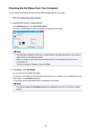 Page 344Checking the Ink Status from Your ComputerYou can check the remaining ink level and the FINE cartridge types for your model.1.
Open the printer driver setup window
2.
Launching the Canon IJ Status Monitor
On the  Maintenance  tab, click View Printer Status .
The Canon IJ Status Monitor opens and displays an image of the ink status.
Note
•
The information displayed on the Canon IJ Status Monitor may differ depending on the country or region where you are using your printer.
•
When you receive a notice...