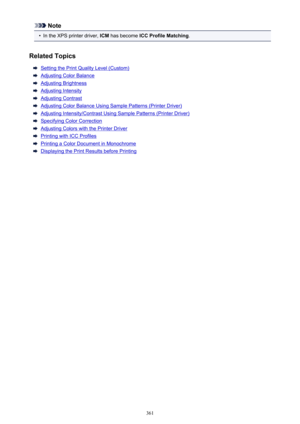 Page 361Note•
In the XPS printer driver, ICM has become  ICC Profile Matching .
Related Topics
Setting the Print Quality Level (Custom)
Adjusting Color Balance
Adjusting Brightness
Adjusting Intensity
Adjusting Contrast
Adjusting Color Balance Using Sample Patterns (Printer Driver)
Adjusting Intensity/Contrast Using Sample Patterns (Printer Driver)
Specifying Color Correction
Adjusting Colors with the Printer Driver
Printing with ICC Profiles
Printing a Color Document in Monochrome
Displaying the Print Results...