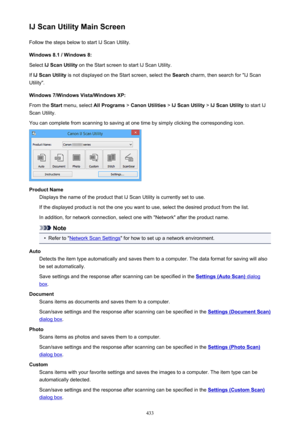 Page 433IJ Scan Utility Main ScreenFollow the steps below to start IJ Scan Utility.
Windows 8.1 / Windows 8:
Select  IJ Scan Utility  on the Start screen to start IJ Scan Utility.
If  IJ Scan Utility  is not displayed on the Start screen, select the  Search charm, then search for "IJ Scan
Utility".
Windows 7/Windows Vista/Windows XP:
From the  Start menu, select  All Programs > Canon Utilities  > IJ Scan Utility  > IJ Scan Utility  to start IJ
Scan Utility.
You can complete from scanning to saving at one...