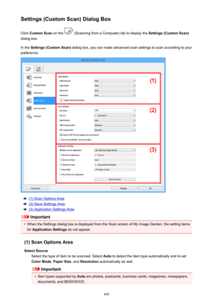 Page 450Settings (Custom Scan) Dialog BoxClick  Custom Scan  on the 
 (Scanning from a Computer) tab to display the  Settings (Custom Scan)
dialog box.
In the  Settings (Custom Scan)  dialog box, you can make advanced scan settings to scan according to your
preference.
(1) Scan Options Area
(2) Save Settings Area
(3) Application Settings Area
Important
•
When the Settings dialog box is displayed from the Scan screen of My Image Garden, the setting items
for  Application Settings  do not appear.
(1) Scan Options...