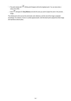 Page 505•The point clicked with  (White-point Dropper) will be the brightest point. You can also enter a
value (10 to 255).•
Click  (Dropper) for  Gray Balance  and click the area you want to adjust the color in the preview
image.
The clicked point will be set as the achromatic color reference, and the rest of the image is adjusted
accordingly. For instance, if snow in a photo appears bluish, click the bluish part to adjust the whole image and reproduce natural colors.
505 