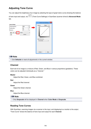 Page 506Adjusting Tone CurveYou can adjust the brightness of an image by selecting the type of graph (tone curve) showing the balance
of tone input and output, via 
 (Tone Curve Settings) in ScanGear (scanner driver)'s  Advanced Mode
tab.
Note
•
Click  Defaults  to reset all adjustments in the current window.
Channel Each dot of an image is a mixture of Red, Green, and Blue in various proportions (gradation). These
colors can be adjusted individually as a "channel."
Master Adjust the Red, Green, and...