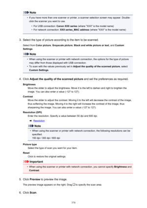Page 570Note•
If you have more than one scanner or printer, a scanner selection screen may appear. Double-
click the scanner you want to use.
•
For USB connection:  Canon XXX series (where "XXX" is the model name)
•
For network connection:  XXX series_MAC address  (where "XXX" is the model name)
3.
Select the type of picture according to the item to be scanned.
Select from  Color picture , Grayscale picture , Black and white picture or text , and Custom
Settings .
Note
•
When using the scanner or...
