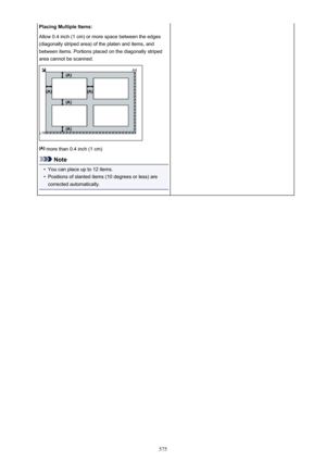 Page 575Placing Multiple Items:
Allow 0.4 inch (1 cm) or more space between the edges
(diagonally striped area) of the platen and items, and
between items. Portions placed on the diagonally striped
area cannot be scanned.
 more than 0.4 inch (1 cm)
Note
•
You can place up to 12 items.
•
Positions of slanted items (10 degrees or less) are
corrected automatically.
575 