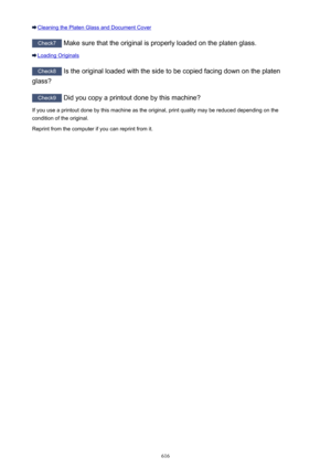 Page 616Cleaning the Platen Glass and Document Cover
Check7 Make sure that the original is properly loaded on the platen glass.
Loading Originals
Check8
 Is the original loaded with the side to be copied facing down on the platen
glass?
Check9  Did you copy a printout done by this machine?
If you use a printout done by this machine as the original, print quality may be reduced depending on the
condition of the original.
Reprint from the computer if you can reprint from it.
616 