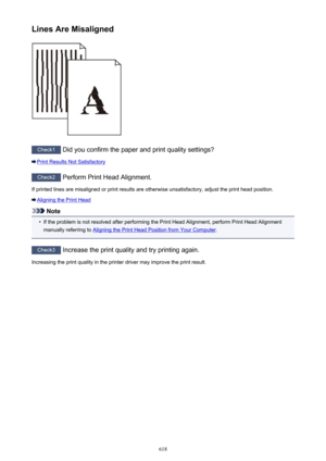 Page 618Lines Are Misaligned
Check1 Did you confirm the paper and print quality settings?
Print Results Not Satisfactory
Check2 Perform Print Head Alignment.
If printed lines are misaligned or print results are otherwise unsatisfactory, adjust the print head position.
Aligning the Print Head
Note
•
If the problem is not resolved after performing the Print Head Alignment, perform Print Head Alignment
manually referring to 
Aligning the Print Head Position from Your Computer .
Check3
 Increase the print quality...