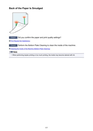 Page 625Back of the Paper Is Smudged
Check1 Did you confirm the paper and print quality settings?
Print Results Not Satisfactory
Check2  Perform the Bottom Plate Cleaning to clean the inside of the machine.
Cleaning the Inside of the Machine (Bottom Plate Cleaning)
Note
•
When performing duplex printing or too much printing, the inside may become stained with ink.
625 
