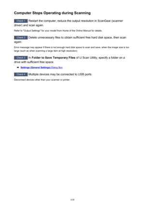Page 638Computer Stops Operating during Scanning
Check 1 Restart the computer, reduce the output resolution in ScanGear (scanner
driver) and scan again.
Refer to "Output Settings" for your model from Home of the  Online Manual for details.
Check 2
 Delete unnecessary files to obtain sufficient free hard disk space, then scan
again.
Error message may appear if there is not enough hard disk space to scan and save, when the image size is too large (such as when scanning a large item at high resolution)....