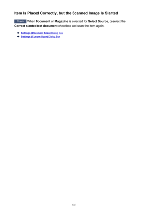 Page 645Item Is Placed Correctly, but the Scanned Image Is Slanted
Check When  Document  or Magazine  is selected for  Select Source, deselect the
Correct slanted text document  checkbox and scan the item again.
Settings (Document Scan) Dialog Box
Settings (Custom Scan) Dialog Box
645 