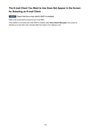 Page 648The E-mail Client You Want to Use Does Not Appear in the Screen
for Selecting an E-mail Client
Check  Check that the e-mail client's MAPI is enabled.
Refer to the e-mail client's manual for how to set MAPI.
If the problem is not solved even when MAPI is enabled, select  None (Attach Manually) in the screen for
selecting an e-mail client, then manually attach the image to the outgoing e-mail.
648 