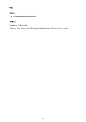 Page 6881682Cause
The FINE cartridge cannot be recognized.
Action Replace the FINE cartridge.
If the error is not resolved, the FINE cartridge may be damaged. Contact the service center.688 