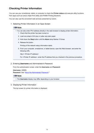 Page 76Checking Printer InformationYou can use your smartphone, tablet, or computer to check the  Printer status and execute utility functions
from apps such as Canon Inkjet Print Utility and PIXMA Printing Solutions.
You can also use the convenient web services presented by Canon.1.
Selecting Printer Information in an Apps Screen
Note
•
You can also enter IPv4 address directly in the web browser to display printer information.
1.
Check that the printer has been turned on
2.
Load one sheet of A4 size or Letter...