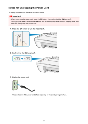 Page 101Notice for Unplugging the Power CordTo unplug the power cord, follow the procedure below.
Important
•
When you unplug the power cord, press the  ON button, then confirm that the  ON lamp is off.
Unplugging the power cord while the  ON lamp is lit or flashing may cause drying or clogging of the print
head and print quality may be reduced.
1.
Press the  ON button to turn the machine off.
2.
Confirm that the  ON lamp is off.
3.
Unplug the power cord.
The specification of the power cord differs depending on...