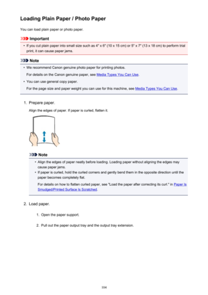 Page 104Loading Plain Paper / Photo PaperYou can load plain paper or photo paper.
Important
•
If you cut plain paper into small size such as 4" x 6" (10 x 15 cm) or 5" x 7" (13 x 18 cm) to perform trial
print, it can cause paper jams.
Note
•
We recommend Canon genuine photo paper for printing photos.
For details on the Canon genuine paper, see 
Media Types You Can Use .
•
You can use general copy paper.
For the page size and paper weight you can use for this machine, see 
Media Types You Can Use...