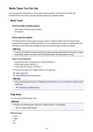 Page 110Media Types You Can UseUse plain paper for printing texts or photo paper for printing photos, for the best print results. We
recommend the use of Canon genuine paper for printing your important photos.
Media Types
Commercially available papers•
Plain Paper (including recycled paper)
•
Envelopes*1
Canon genuine papers
The Model Number of Canon genuine paper is shown in brackets. Refer to the instruction manual
supplied with the paper for detailed information on the printable side and notes on handling...